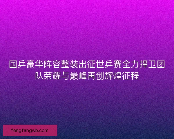 国乒豪华阵容整装出征世乒赛全力捍卫团队荣耀与巅峰再创辉煌征程