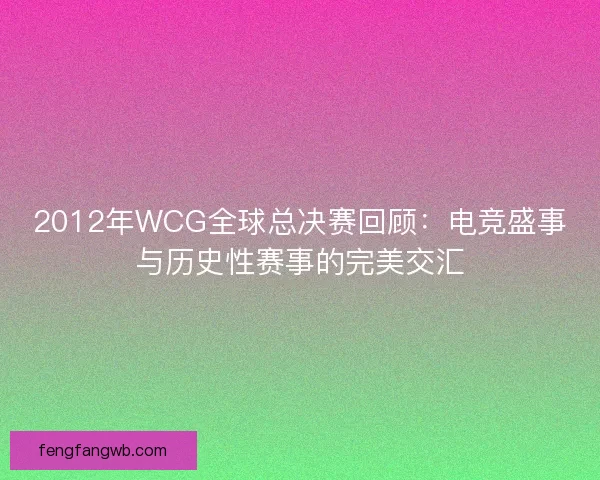 2012年WCG全球总决赛回顾：电竞盛事与历史性赛事的完美交汇