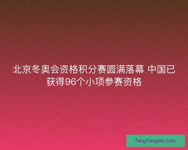 北京冬奥会资格积分赛圆满落幕 中国已获得96个小项参赛资格