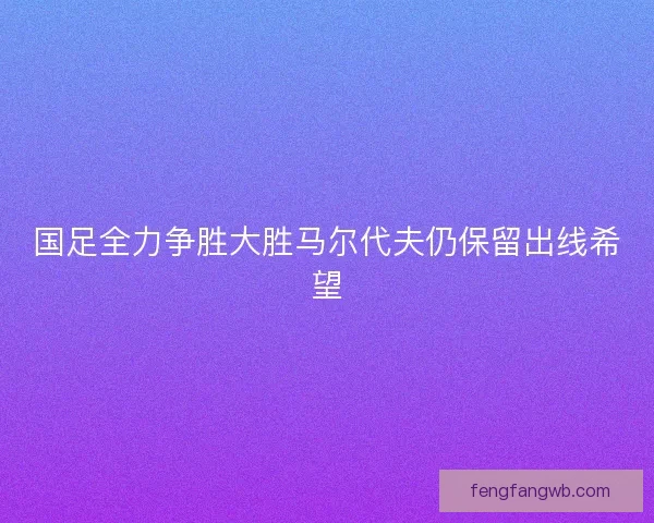 国足全力争胜大胜马尔代夫仍保留出线希望 国足全力争胜大胜马尔代夫仍保留出线希望
