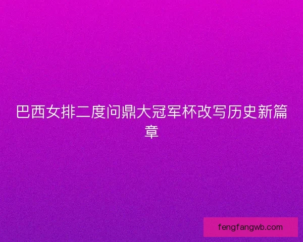 巴西女排二度问鼎大冠军杯改写历史新篇章