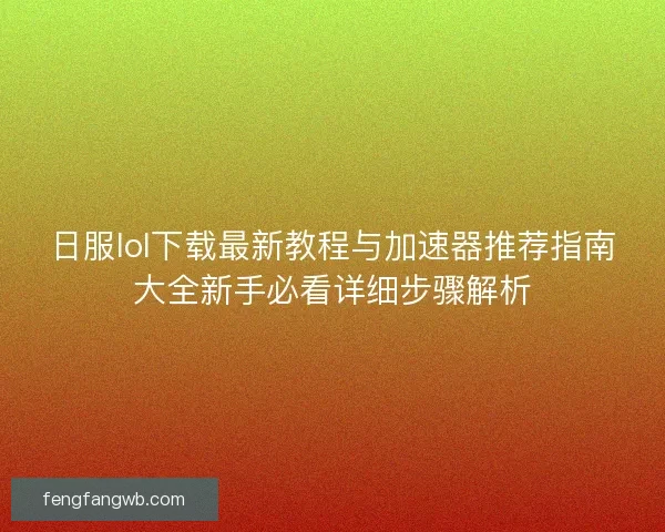 日服lol下载最新教程与加速器推荐指南大全新手必看详细步骤解析