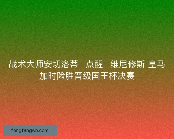 战术大师安切洛蒂 _点醒_ 维尼修斯 皇马加时险胜晋级国王杯决赛