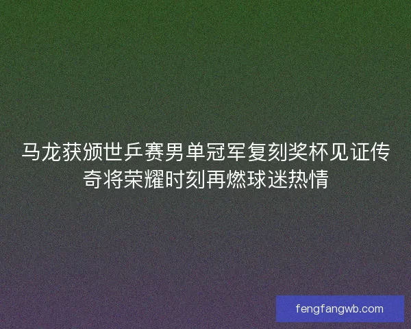 马龙获颁世乒赛男单冠军复刻奖杯见证传奇将荣耀时刻再燃球迷热情