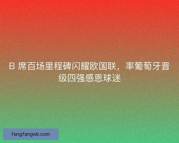 B 席百场里程碑闪耀欧国联，率葡萄牙晋级四强感恩球迷