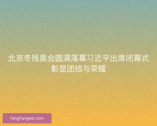 北京冬残奥会圆满落幕习近平出席闭幕式彰显团结与荣耀