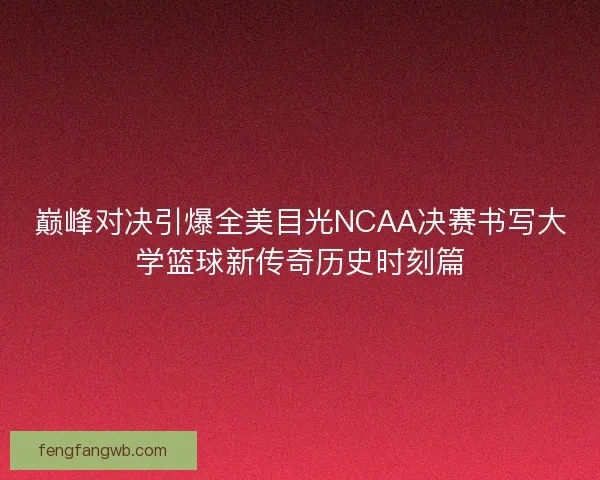 巅峰对决引爆全美目光NCAA决赛书写大学篮球新传奇历史时刻篇