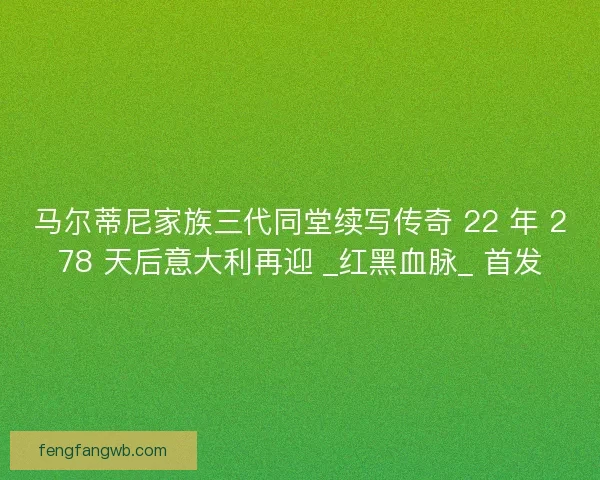 马尔蒂尼家族三代同堂续写传奇 22 年 278 天后意大利再迎 _红黑血脉_ 首发