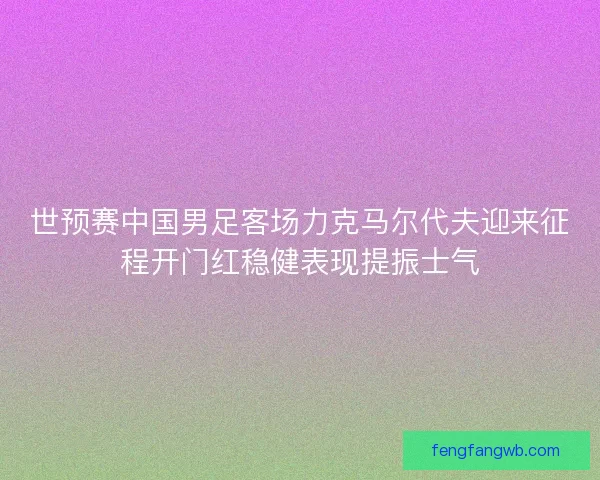 世预赛中国男足客场力克马尔代夫迎来征程开门红稳健表现提振士气
