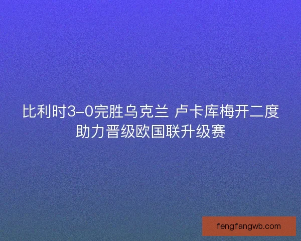 比利时3-0完胜乌克兰 卢卡库梅开二度助力晋级欧国联升级赛