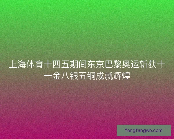 上海体育十四五期间东京巴黎奥运斩获十一金八银五铜成就辉煌