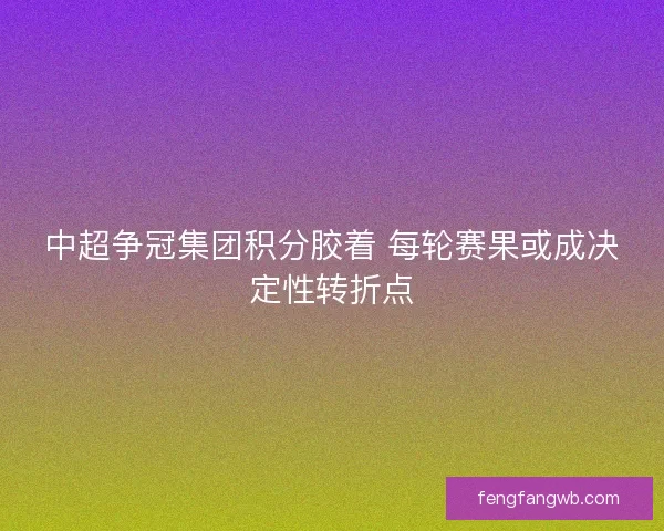 中超争冠集团积分胶着 每轮赛果或成决定性转折点