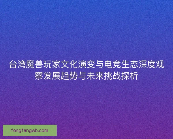 台湾魔兽玩家文化演变与电竞生态深度观察发展趋势与未来挑战探析