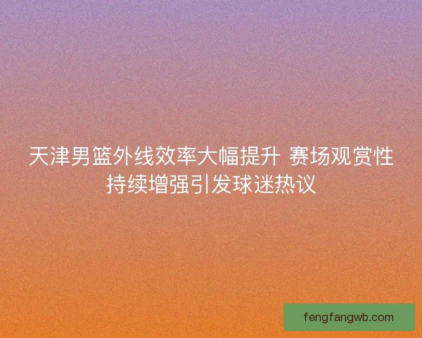 天津男篮外线效率大幅提升 赛场观赏性持续增强引发球迷热议