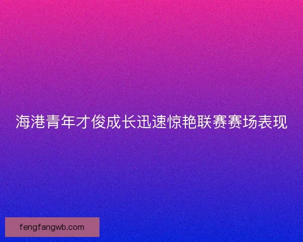 海港青年才俊成长迅速惊艳联赛赛场表现