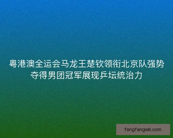 粤港澳全运会马龙王楚钦领衔北京队强势夺得男团冠军展现乒坛统治力