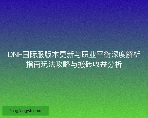 DNF国际服版本更新与职业平衡深度解析指南玩法攻略与搬砖收益分析 DNF国际服版本更新与职业平衡深度解析指南玩法攻略与搬砖收益分析