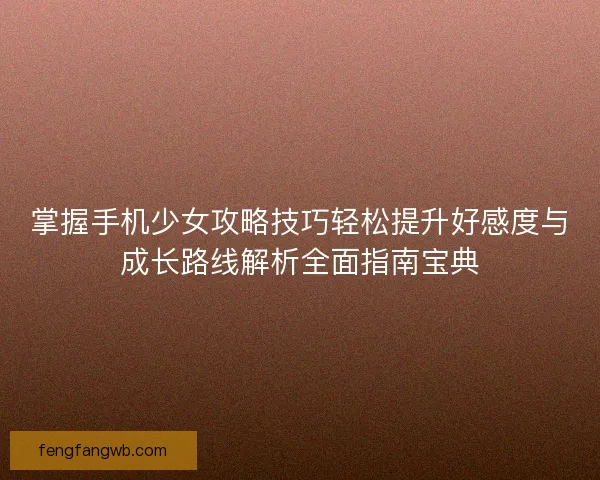 掌握手机少女攻略技巧轻松提升好感度与成长路线解析全面指南宝典