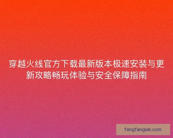 穿越火线官方下载最新版本极速安装与更新攻略畅玩体验与安全保障指南