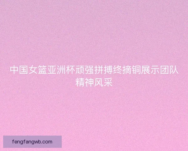 中国女篮亚洲杯顽强拼搏终摘铜展示团队精神风采 中国女篮亚洲杯顽强拼搏终摘铜展示团队精神风采