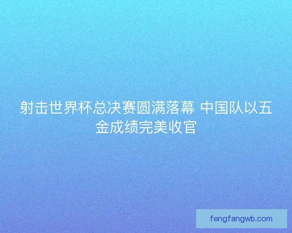 射击世界杯总决赛圆满落幕 中国队以五金成绩完美收官