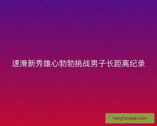 速滑新秀雄心勃勃挑战男子长距离纪录