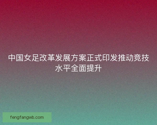 中国女足改革发展方案正式印发推动竞技水平全面提升