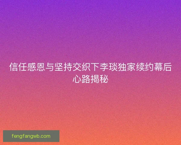 信任感恩与坚持交织下李琰独家续约幕后心路揭秘