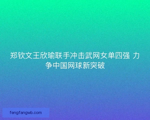 郑钦文王欣瑜联手冲击武网女单四强 力争中国网球新突破