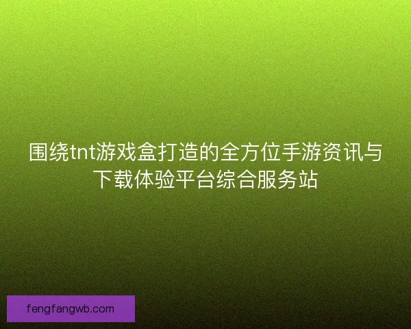 围绕tnt游戏盒打造的全方位手游资讯与下载体验平台综合服务站