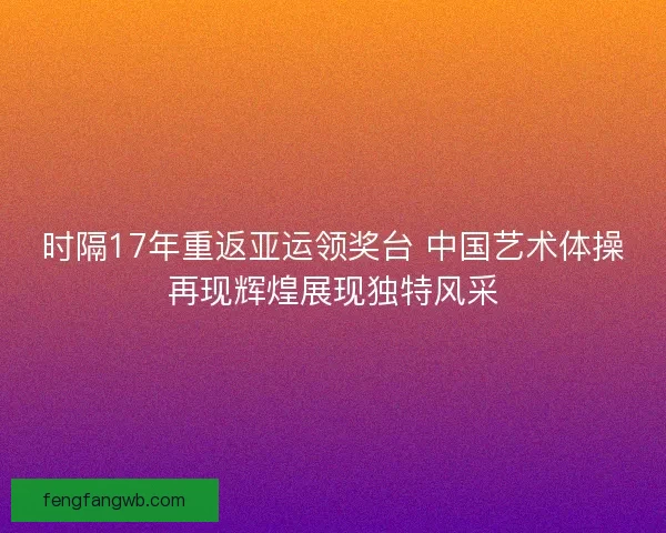时隔17年重返亚运领奖台 中国艺术体操再现辉煌展现独特风采