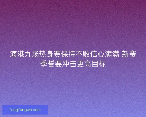 海港九场热身赛保持不败信心满满 新赛季誓要冲击更高目标