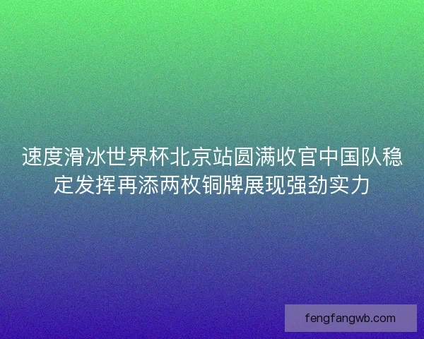 速度滑冰世界杯北京站圆满收官中国队稳定发挥再添两枚铜牌展现强劲实力