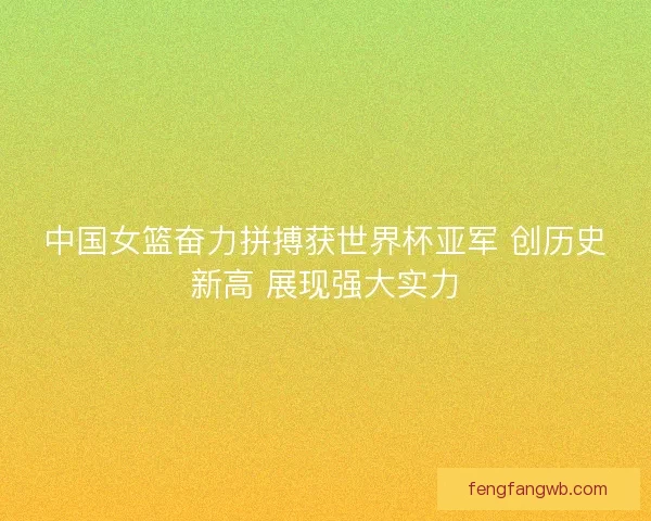 中国女篮奋力拼搏获世界杯亚军 创历史新高 展现强大实力