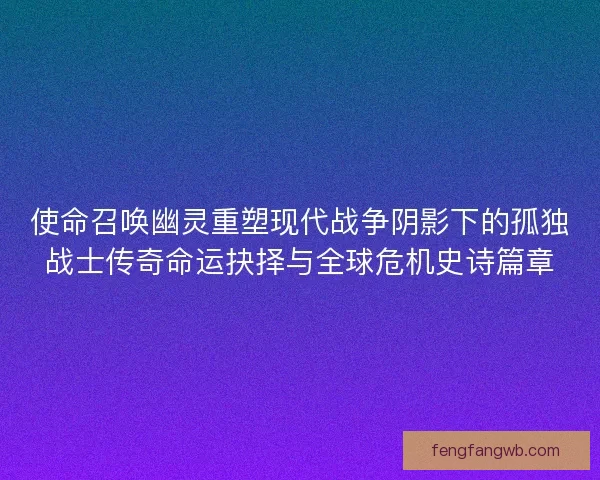 使命召唤幽灵重塑现代战争阴影下的孤独战士传奇命运抉择与全球危机史诗篇章