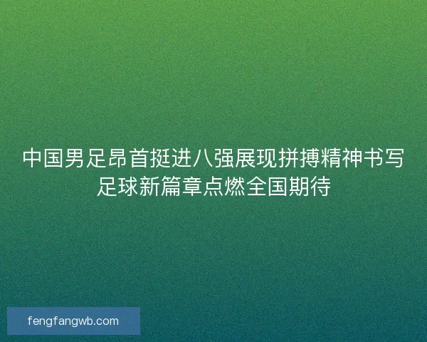 中国男足昂首挺进八强展现拼搏精神书写足球新篇章点燃全国期待 中国男足昂首挺进八强展现拼搏精神书写足球新篇章点燃全国期待