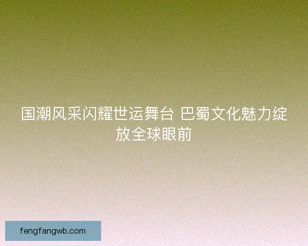 国潮风采闪耀世运舞台 巴蜀文化魅力绽放全球眼前 国潮风采闪耀世运舞台 巴蜀文化魅力绽放全球眼前