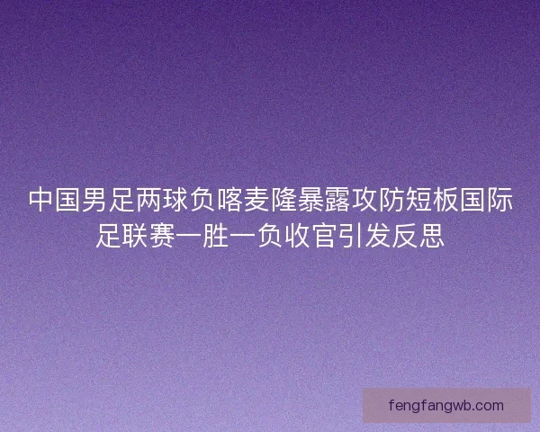 中国男足两球负喀麦隆暴露攻防短板国际足联赛一胜一负收官引发反思