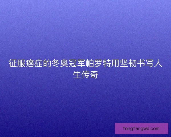 征服癌症的冬奥冠军帕罗特用坚韧书写人生传奇 征服癌症的冬奥冠军帕罗特用坚韧书写人生传奇